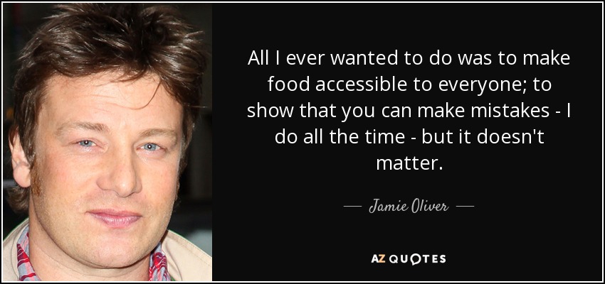 All I ever wanted to do was to make food accessible to everyone; to show that you can make mistakes - I do all the time - but it doesn't matter. - Jamie Oliver