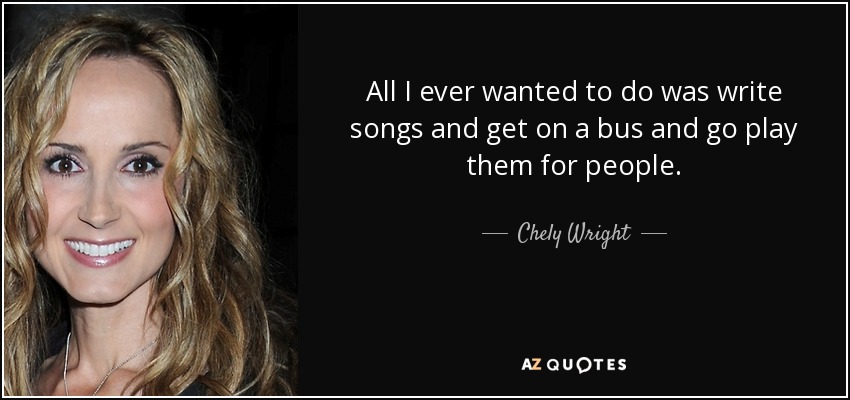 All I ever wanted to do was write songs and get on a bus and go play them for people. - Chely Wright