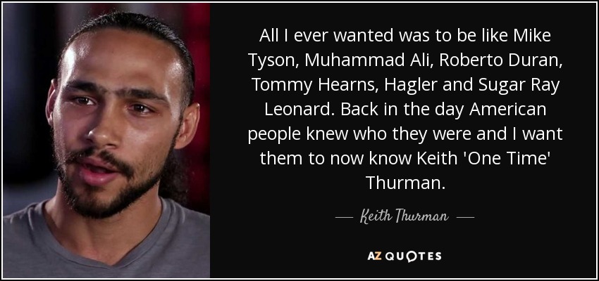 All I ever wanted was to be like Mike Tyson, Muhammad Ali, Roberto Duran, Tommy Hearns, Hagler and Sugar Ray Leonard. Back in the day American people knew who they were and I want them to now know Keith 'One Time' Thurman. - Keith Thurman