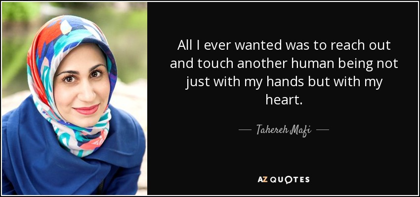 All I ever wanted was to reach out and touch another human being not just with my hands but with my heart. - Tahereh Mafi