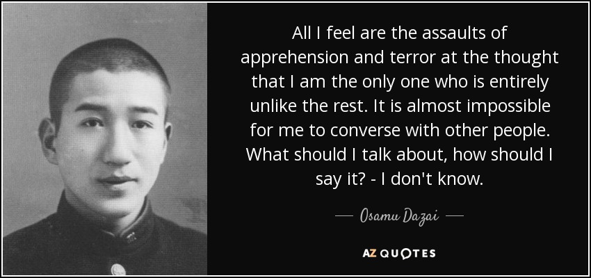 All I feel are the assaults of apprehension and terror at the thought that I am the only one who is entirely unlike the rest. It is almost impossible for me to converse with other people. What should I talk about, how should I say it? - I don't know. - Osamu Dazai