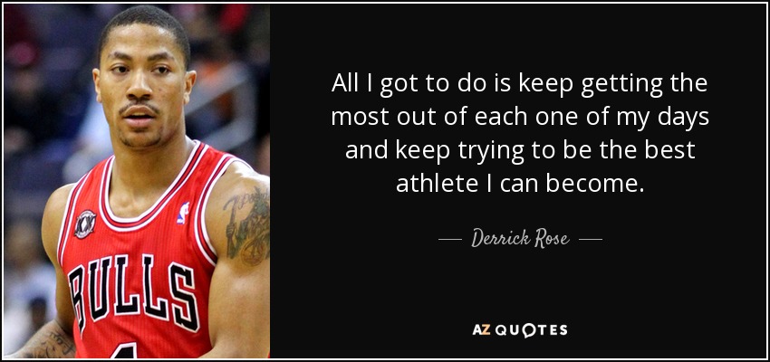 All I got to do is keep getting the most out of each one of my days and keep trying to be the best athlete I can become. - Derrick Rose