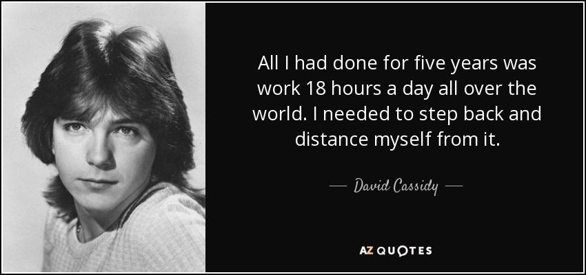 All I had done for five years was work 18 hours a day all over the world. I needed to step back and distance myself from it. - David Cassidy