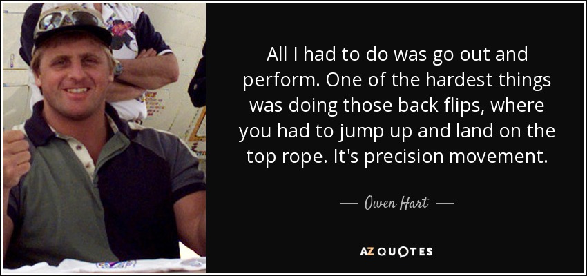 All I had to do was go out and perform. One of the hardest things was doing those back flips, where you had to jump up and land on the top rope. It's precision movement. - Owen Hart