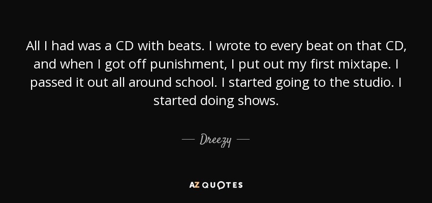 All I had was a CD with beats. I wrote to every beat on that CD, and when I got off punishment, I put out my first mixtape. I passed it out all around school. I started going to the studio. I started doing shows. - Dreezy