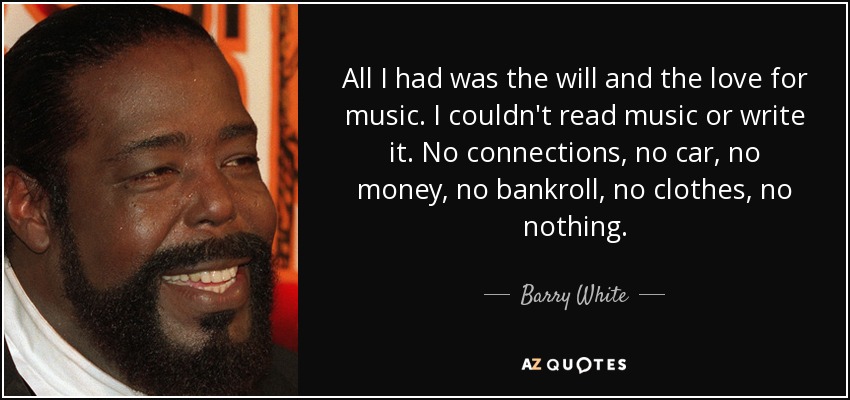 All I had was the will and the love for music. I couldn't read music or write it. No connections, no car, no money, no bankroll, no clothes, no nothing. - Barry White