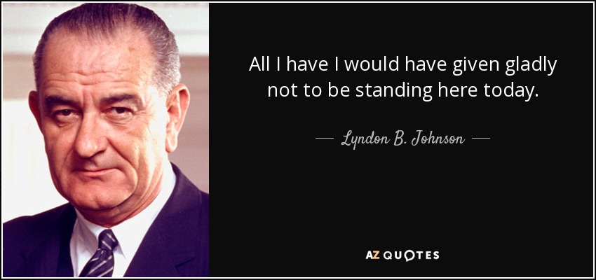 All I have I would have given gladly not to be standing here today. - Lyndon B. Johnson