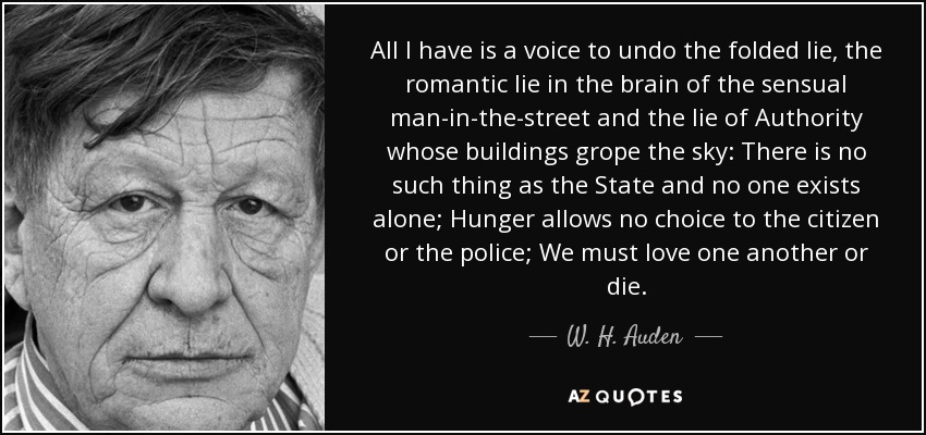 All I have is a voice to undo the folded lie, the romantic lie in the brain of the sensual man-in-the-street and the lie of Authority whose buildings grope the sky: There is no such thing as the State and no one exists alone; Hunger allows no choice to the citizen or the police; We must love one another or die. - W. H. Auden