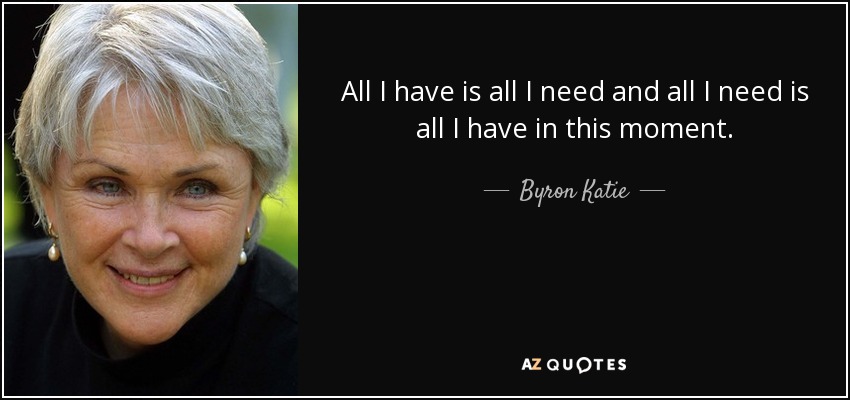 All I have is all I need and all I need is all I have in this moment. - Byron Katie