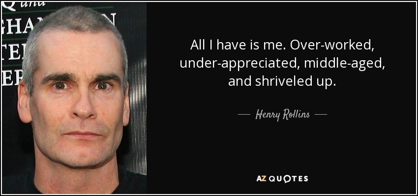 All I have is me. Over-worked, under-appreciated, middle-aged, and shriveled up. - Henry Rollins