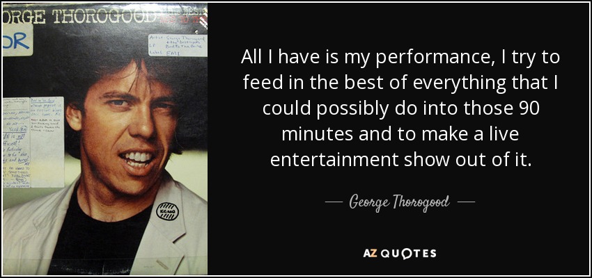 All I have is my performance, I try to feed in the best of everything that I could possibly do into those 90 minutes and to make a live entertainment show out of it. - George Thorogood