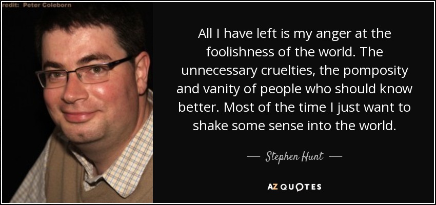 All I have left is my anger at the foolishness of the world. The unnecessary cruelties, the pomposity and vanity of people who should know better. Most of the time I just want to shake some sense into the world. - Stephen Hunt