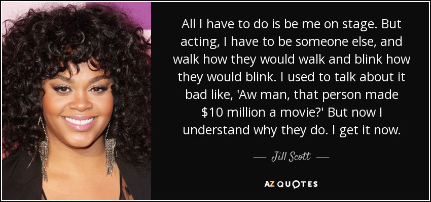All I have to do is be me on stage. But acting, I have to be someone else, and walk how they would walk and blink how they would blink. I used to talk about it bad like, 'Aw man, that person made $10 million a movie?' But now I understand why they do. I get it now. - Jill Scott