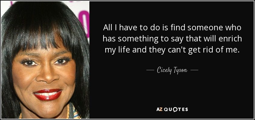 All I have to do is find someone who has something to say that will enrich my life and they can't get rid of me. - Cicely Tyson
