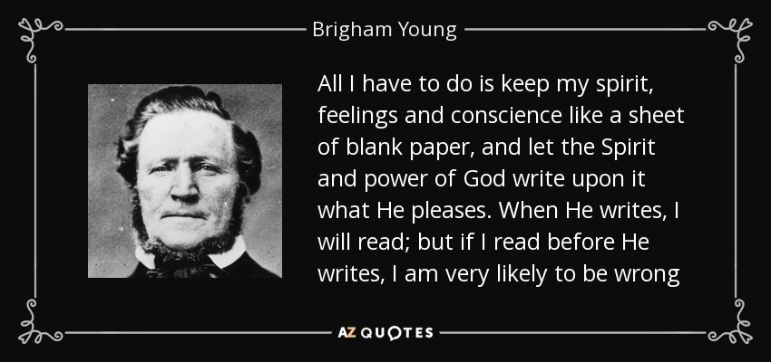 All I have to do is keep my spirit, feelings and conscience like a sheet of blank paper, and let the Spirit and power of God write upon it what He pleases. When He writes, I will read; but if I read before He writes, I am very likely to be wrong - Brigham Young