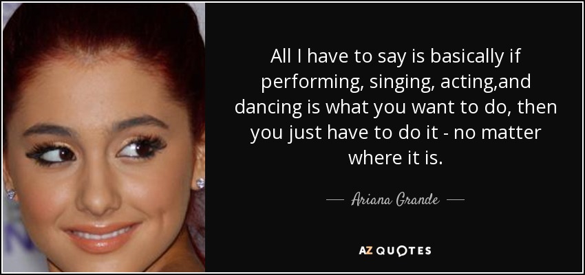All I have to say is basically if performing, singing, acting ,and dancing is what you want to do, then you just have to do it - no matter where it is. - Ariana Grande