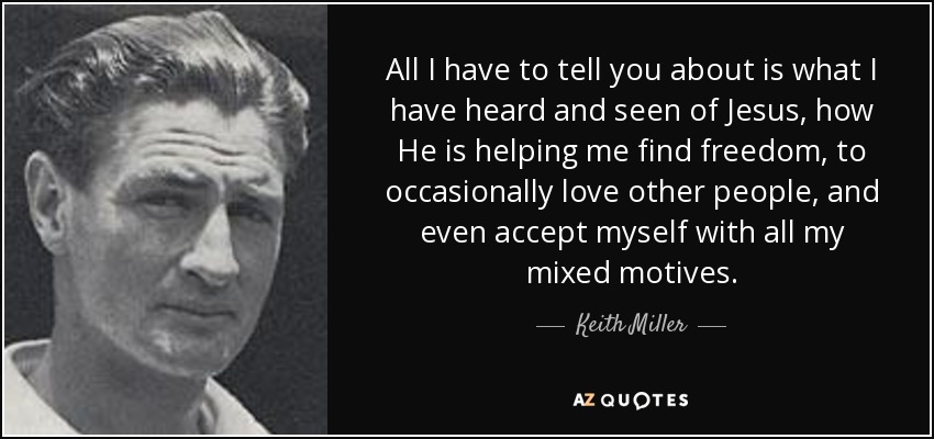 All I have to tell you about is what I have heard and seen of Jesus, how He is helping me find freedom, to occasionally love other people, and even accept myself with all my mixed motives. - Keith Miller