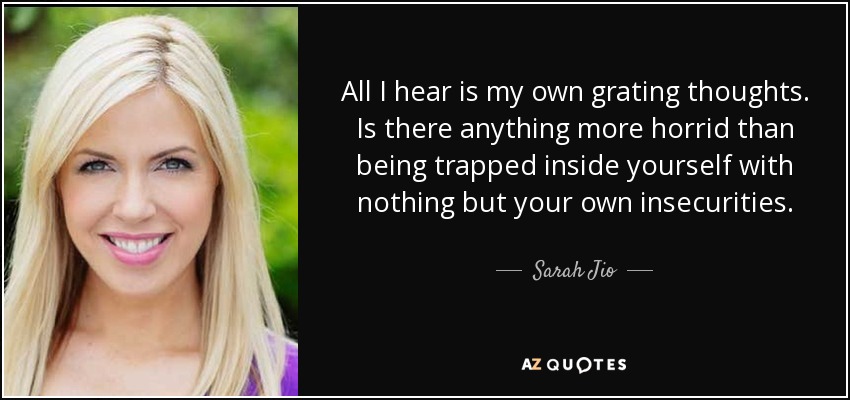 All I hear is my own grating thoughts. Is there anything more horrid than being trapped inside yourself with nothing but your own insecurities. - Sarah Jio