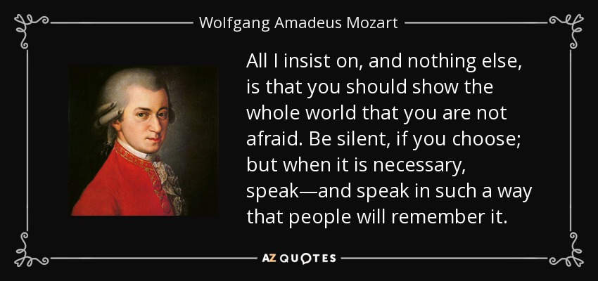 All I insist on, and nothing else, is that you should show the whole world that you are not afraid. Be silent, if you choose; but when it is necessary, speak—and speak in such a way that people will remember it. - Wolfgang Amadeus Mozart