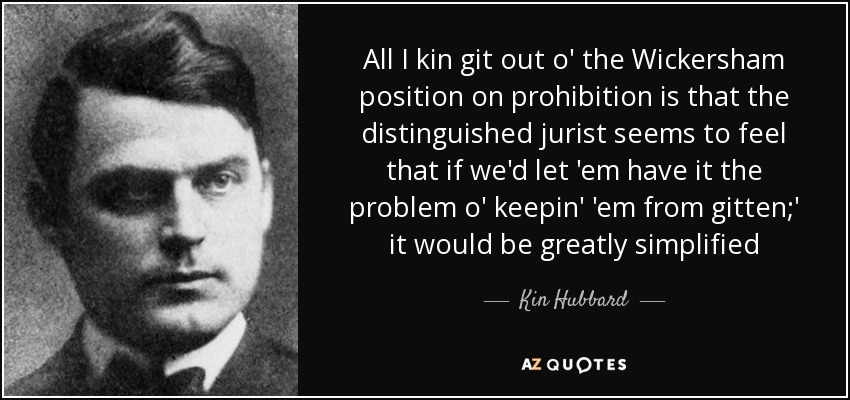 All I kin git out o' the Wickersham position on prohibition is that the distinguished jurist seems to feel that if we'd let 'em have it the problem o' keepin' 'em from gitten;' it would be greatly simplified - Kin Hubbard