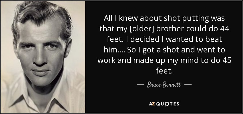 All I knew about shot putting was that my [older] brother could do 44 feet. I decided I wanted to beat him. . . . So I got a shot and went to work and made up my mind to do 45 feet. - Bruce Bennett