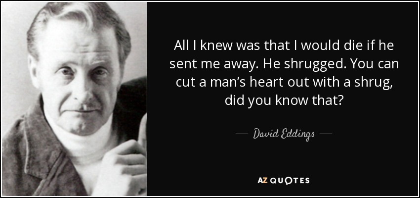 All I knew was that I would die if he sent me away. He shrugged. You can cut a man’s heart out with a shrug, did you know that? - David Eddings