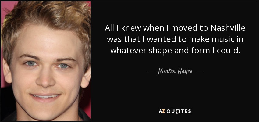 All I knew when I moved to Nashville was that I wanted to make music in whatever shape and form I could. - Hunter Hayes