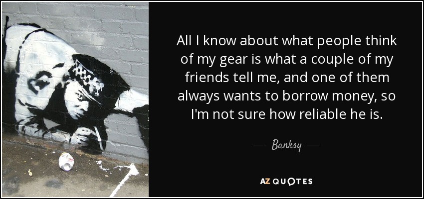 All I know about what people think of my gear is what a couple of my friends tell me, and one of them always wants to borrow money, so I'm not sure how reliable he is. - Banksy