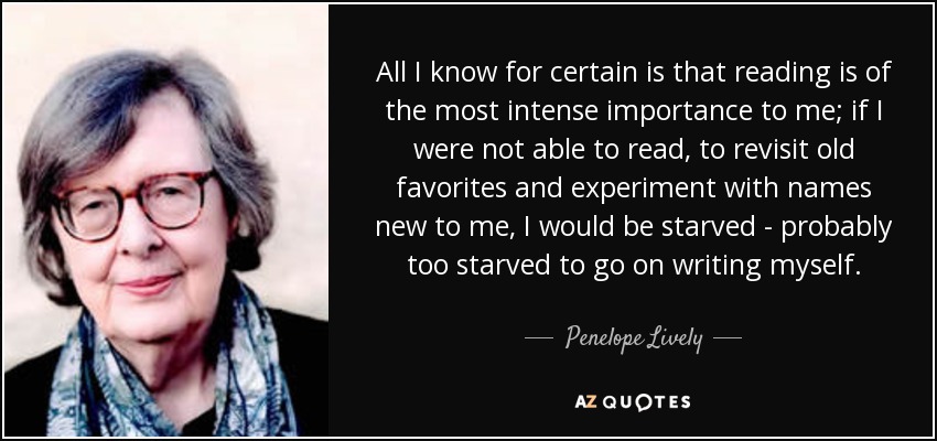 All I know for certain is that reading is of the most intense importance to me; if I were not able to read, to revisit old favorites and experiment with names new to me, I would be starved - probably too starved to go on writing myself. - Penelope Lively