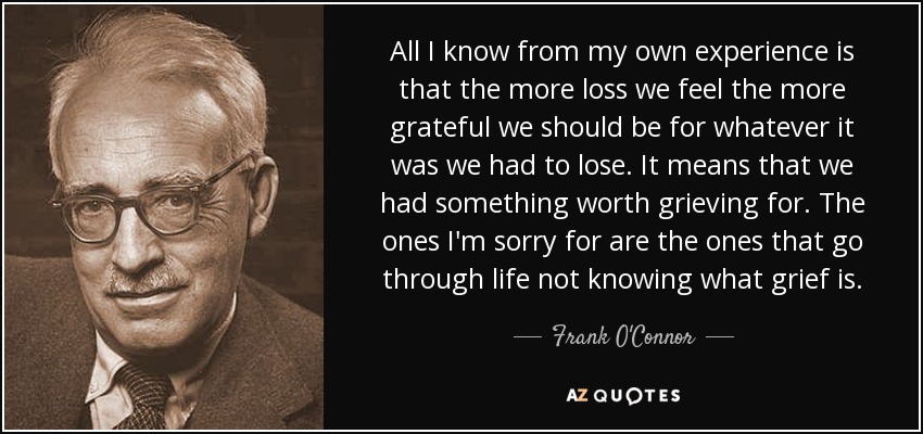 All I know from my own experience is that the more loss we feel the more grateful we should be for whatever it was we had to lose. It means that we had something worth grieving for. The ones I'm sorry for are the ones that go through life not knowing what grief is. - Frank O'Connor