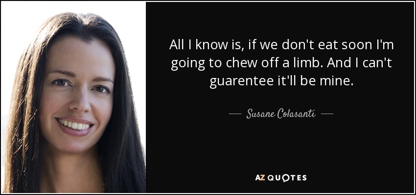 All I know is, if we don't eat soon I'm going to chew off a limb. And I can't guarentee it'll be mine. - Susane Colasanti
