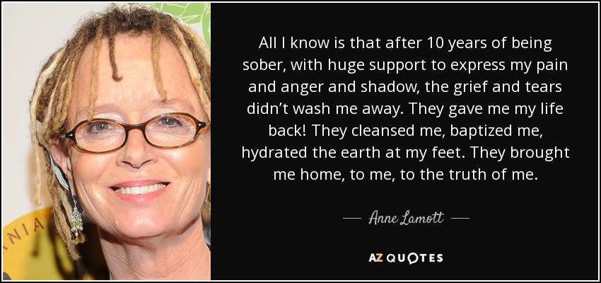 All I know is that after 10 years of being sober, with huge support to express my pain and anger and shadow, the grief and tears didn’t wash me away. They gave me my life back! They cleansed me, baptized me, hydrated the earth at my feet. They brought me home, to me, to the truth of me. - Anne Lamott