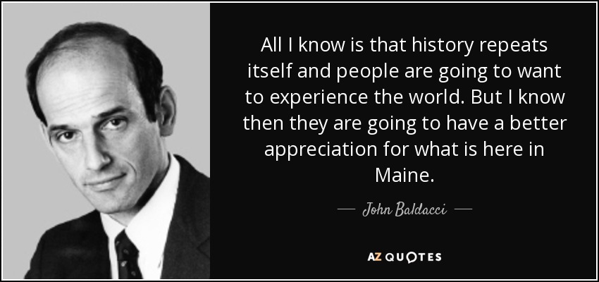 All I know is that history repeats itself and people are going to want to experience the world. But I know then they are going to have a better appreciation for what is here in Maine. - John Baldacci