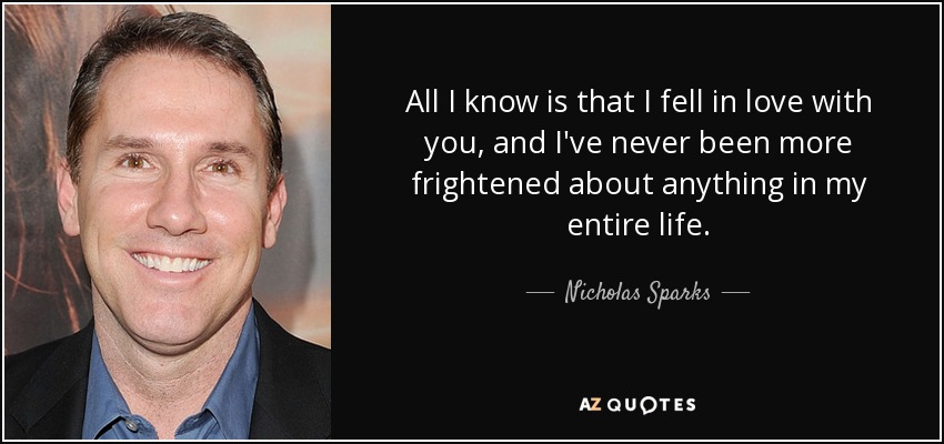 All I know is that I fell in love with you, and I've never been more frightened about anything in my entire life. - Nicholas Sparks