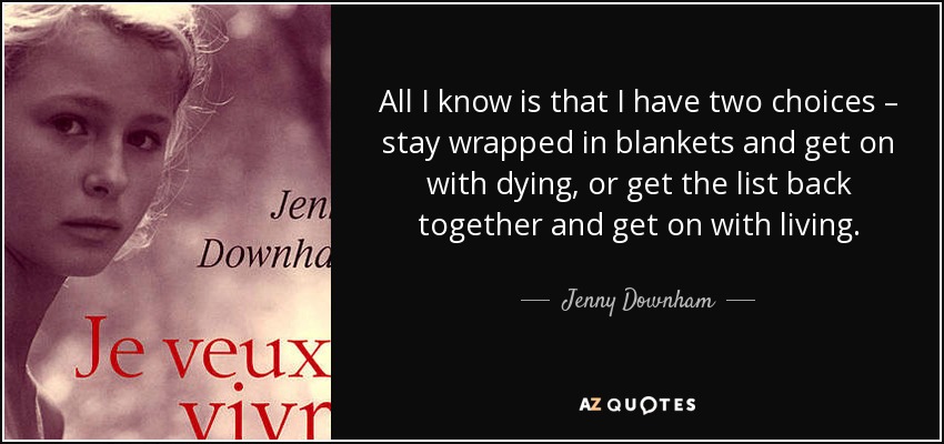 All I know is that I have two choices – stay wrapped in blankets and get on with dying, or get the list back together and get on with living. - Jenny Downham