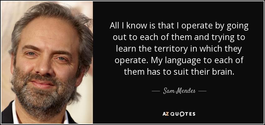 All I know is that I operate by going out to each of them and trying to learn the territory in which they operate. My language to each of them has to suit their brain. - Sam Mendes