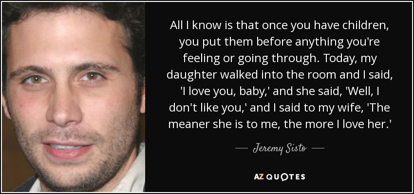 All I know is that once you have children, you put them before anything you're feeling or going through. Today, my daughter walked into the room and I said, 'I love you, baby,' and she said, 'Well, I don't like you,' and I said to my wife, 'The meaner she is to me, the more I love her.' - Jeremy Sisto