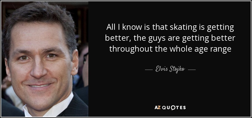 All I know is that skating is getting better, the guys are getting better throughout the whole age range - Elvis Stojko