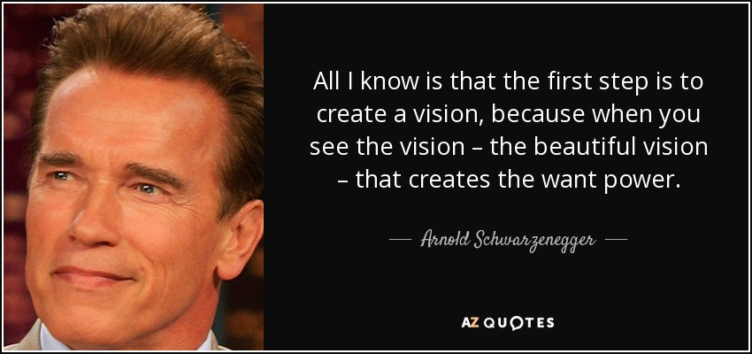 All I know is that the first step is to create a vision, because when you see the vision – the beautiful vision – that creates the want power. - Arnold Schwarzenegger