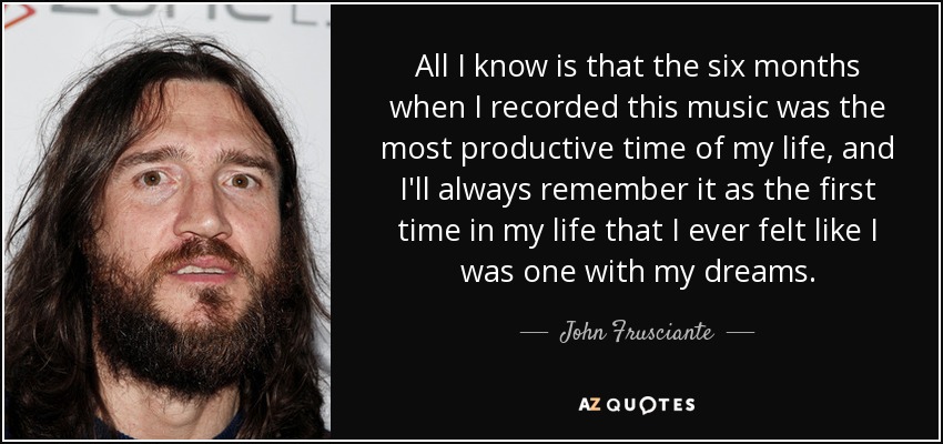 All I know is that the six months when I recorded this music was the most productive time of my life, and I'll always remember it as the first time in my life that I ever felt like I was one with my dreams. - John Frusciante