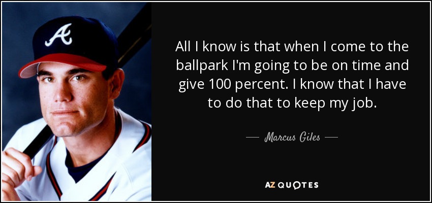 All I know is that when I come to the ballpark I'm going to be on time and give 100 percent. I know that I have to do that to keep my job. - Marcus Giles