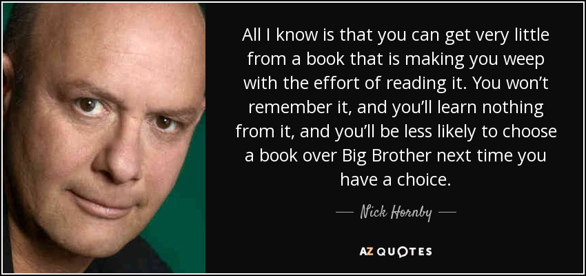 All I know is that you can get very little from a book that is making you weep with the effort of reading it. You won’t remember it, and you’ll learn nothing from it, and you’ll be less likely to choose a book over Big Brother next time you have a choice. - Nick Hornby