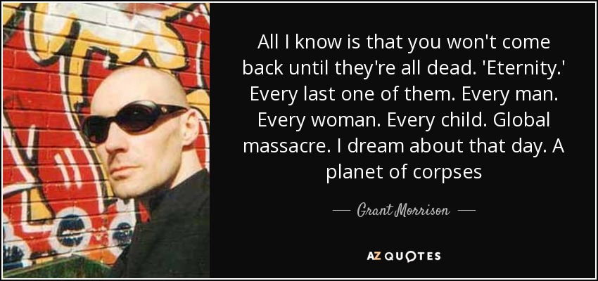 All I know is that you won't come back until they're all dead. 'Eternity.' Every last one of them. Every man. Every woman. Every child. Global massacre. I dream about that day. A planet of corpses - Grant Morrison