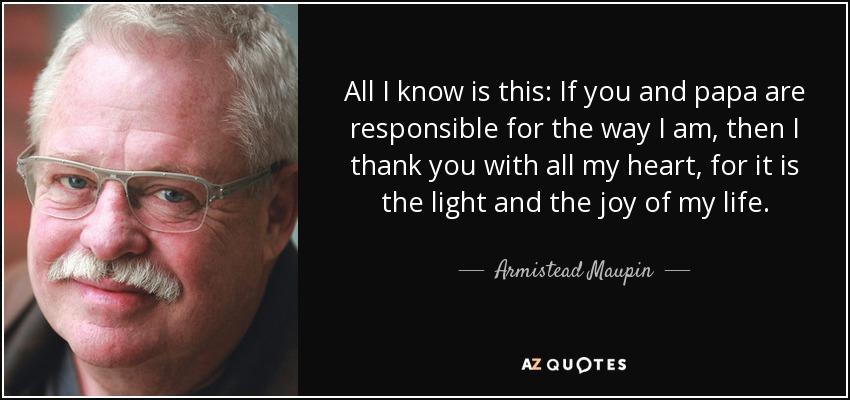 All I know is this: If you and papa are responsible for the way I am, then I thank you with all my heart, for it is the light and the joy of my life. - Armistead Maupin