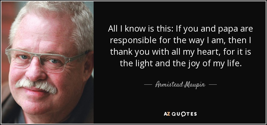 All I know is this: If you and papa are responsible for the way I am, then I thank you with all my heart, for it is the light and the joy of my life. - Armistead Maupin