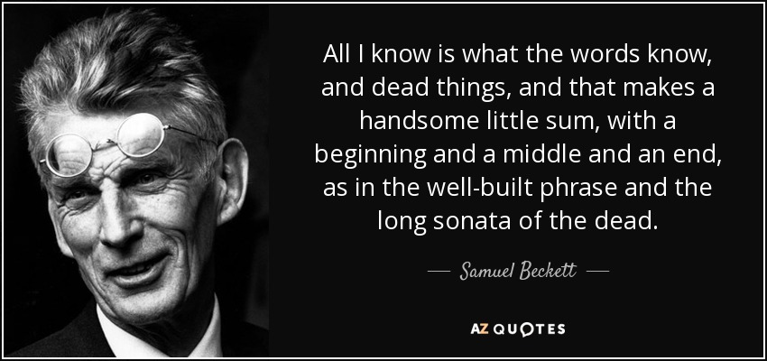 All I know is what the words know, and dead things, and that makes a handsome little sum, with a beginning and a middle and an end, as in the well-built phrase and the long sonata of the dead. - Samuel Beckett