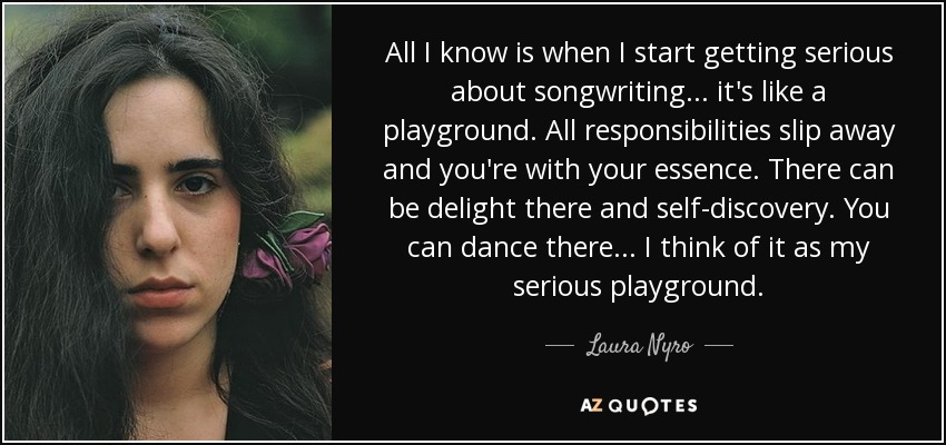 All I know is when I start getting serious about songwriting... it's like a playground. All responsibilities slip away and you're with your essence. There can be delight there and self-discovery. You can dance there... I think of it as my serious playground. - Laura Nyro