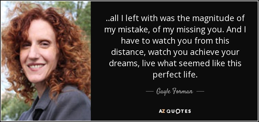 ..all I left with was the magnitude of my mistake, of my missing you. And I have to watch you from this distance, watch you achieve your dreams, live what seemed like this perfect life. - Gayle Forman