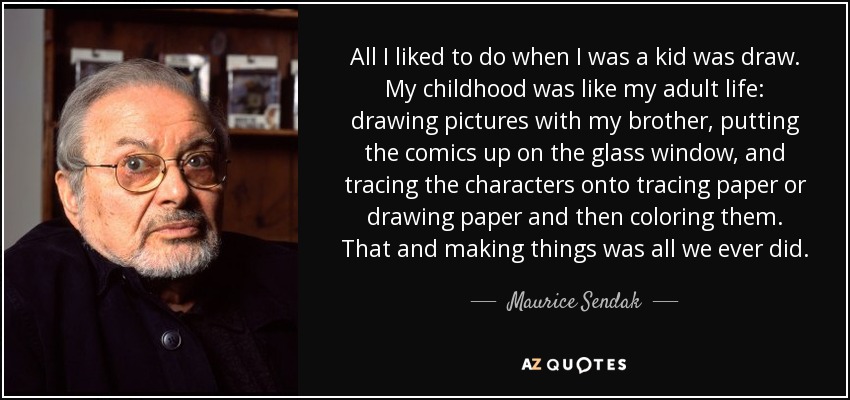 All I liked to do when I was a kid was draw. My childhood was like my adult life: drawing pictures with my brother, putting the comics up on the glass window, and tracing the characters onto tracing paper or drawing paper and then coloring them. That and making things was all we ever did. - Maurice Sendak
