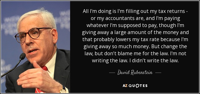 All I'm doing is I'm filling out my tax returns - or my accountants are, and I'm paying whatever I'm supposed to pay, though I'm giving away a large amount of the money and that probably lowers my tax rate because I'm giving away so much money. But change the law, but don't blame me for the law. I'm not writing the law. I didn't write the law. - David Rubenstein